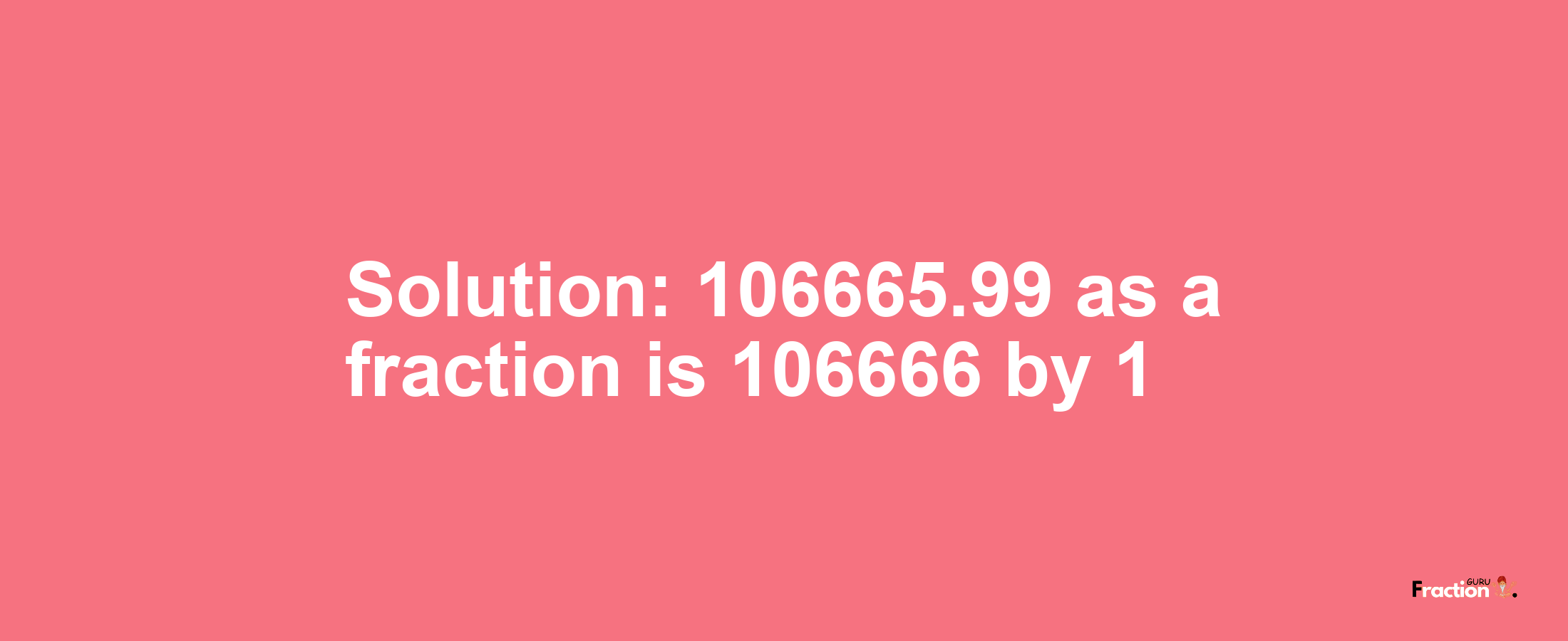 Solution:106665.99 as a fraction is 106666/1